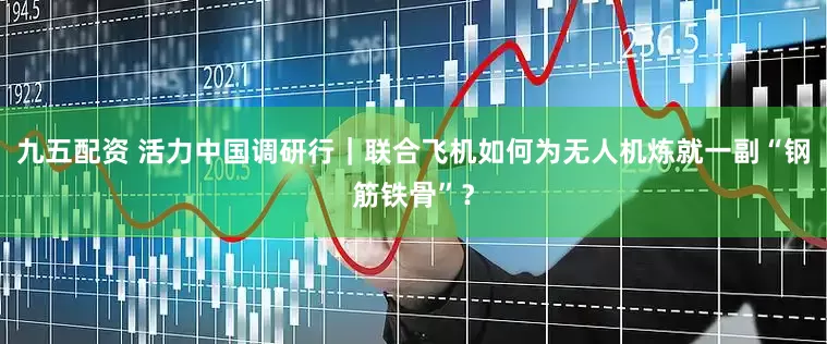 九五配资 活力中国调研行｜联合飞机如何为无人机炼就一副“钢筋铁骨”？