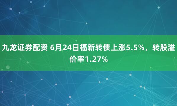 九龙证券配资 6月24日福新转债上涨5.5%，转股溢价率1.27%