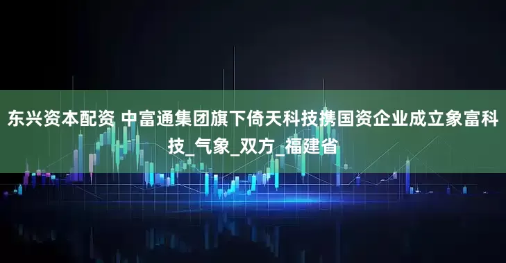 东兴资本配资 中富通集团旗下倚天科技携国资企业成立象富科技_气象_双方_福建省