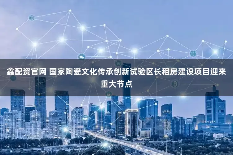 鑫配资官网 国家陶瓷文化传承创新试验区长租房建设项目迎来重大节点