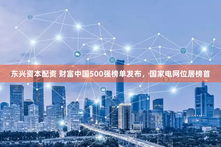 东兴资本配资 财富中国500强榜单发布，国家电网位居榜首