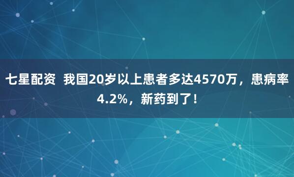 七星配资  我国20岁以上患者多达4570万，患病率4.2%，新药到了！