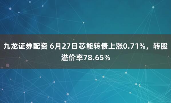 九龙证券配资 6月27日芯能转债上涨0.71%，转股溢价率78.65%