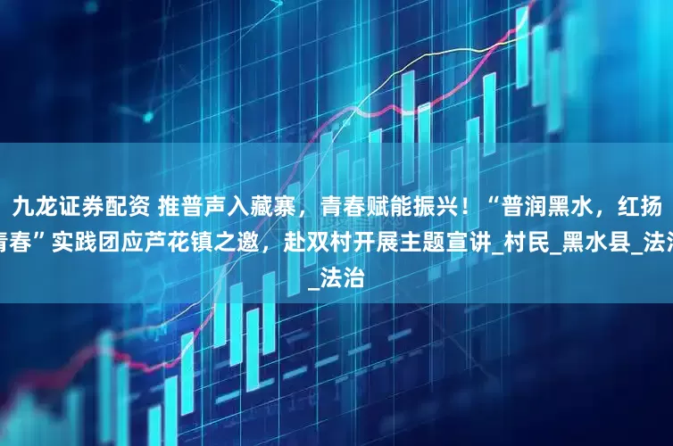 九龙证券配资 推普声入藏寨，青春赋能振兴！“普润黑水，红扬青春”实践团应芦花镇之邀，赴双村开展主题宣讲_村民_黑水县_法治