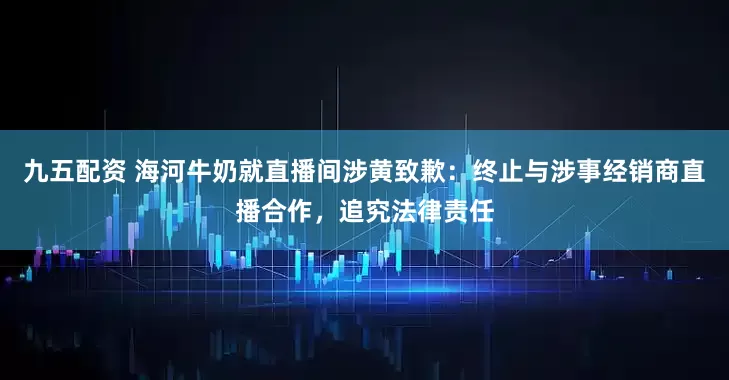 九五配资 海河牛奶就直播间涉黄致歉：终止与涉事经销商直播合作，追究法律责任