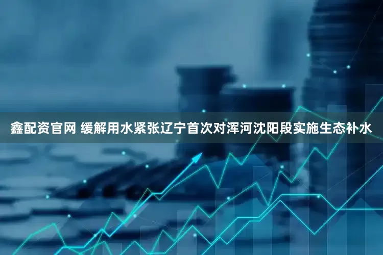 鑫配资官网 缓解用水紧张辽宁首次对浑河沈阳段实施生态补水