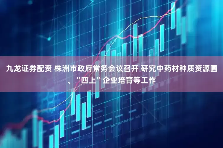 九龙证券配资 株洲市政府常务会议召开 研究中药材种质资源圃、“四上”企业培育等工作
