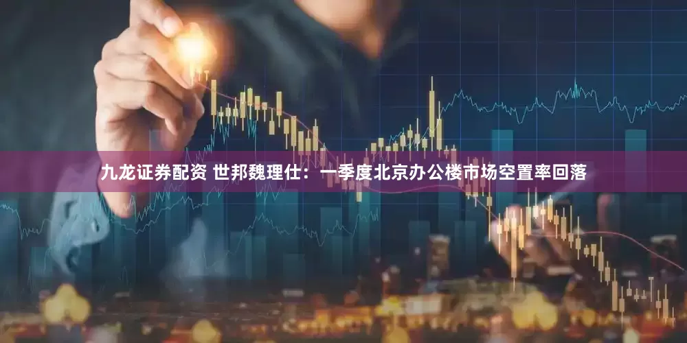九龙证券配资 世邦魏理仕：一季度北京办公楼市场空置率回落